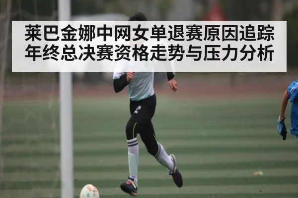 莱巴金娜中网女单退赛原因追踪 年终总决赛资格走势与压力分析