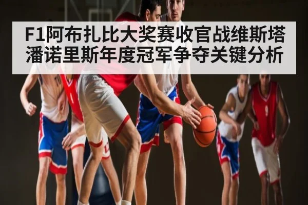 F1阿布扎比大奖赛收官战维斯塔潘诺里斯年度冠军争夺关键分析